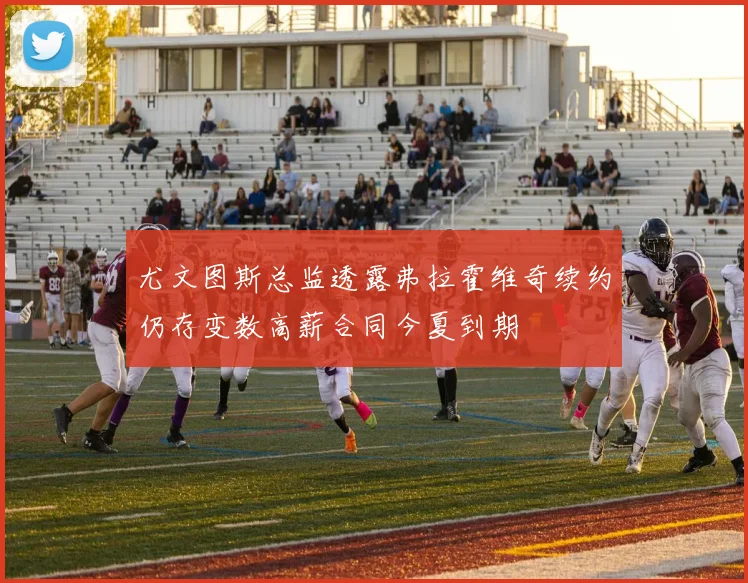 尤文图斯总监透露弗拉霍维奇续约仍存变数高薪合同今夏到期