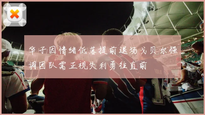 华子因情绪低落提前退场戈贝尔强调团队需正视失利勇往直前