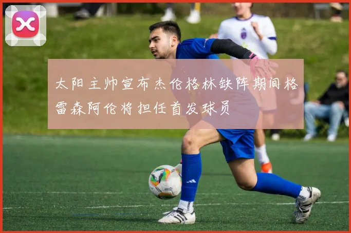 太阳主帅宣布杰伦格林缺阵期间格雷森阿伦将担任首发球员