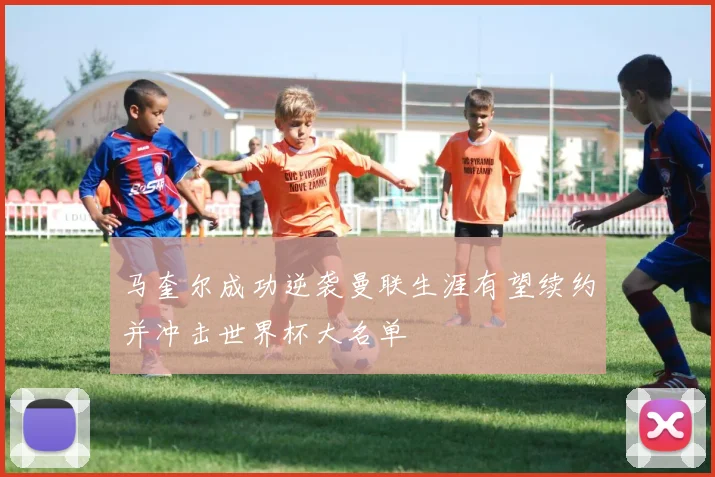 马奎尔成功逆袭曼联生涯有望续约并冲击世界杯大名单