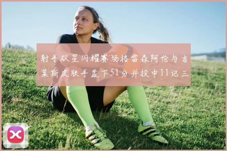 射手双星闪耀赛场格雷森阿伦与吉莱斯皮联手轰下51分并投中11记三分球