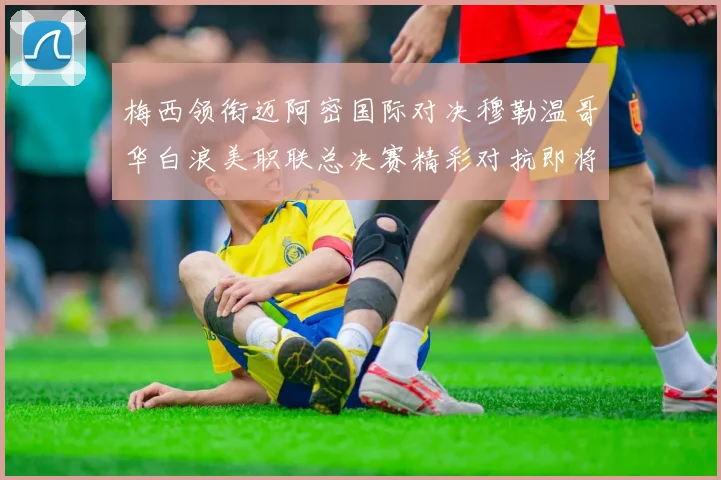 梅西领衔迈阿密国际对决穆勒温哥华白浪美职联总决赛精彩对抗即将上演