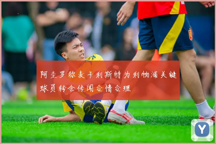 阿圭罗称麦卡利斯特为利物浦关键球员转会传闻合情合理