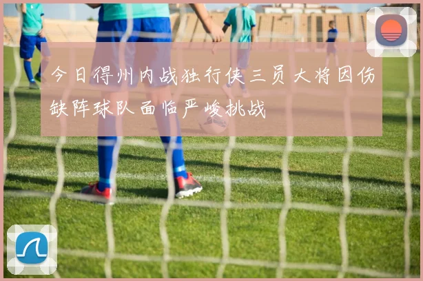 今日得州内战独行侠三员大将因伤缺阵球队面临严峻挑战