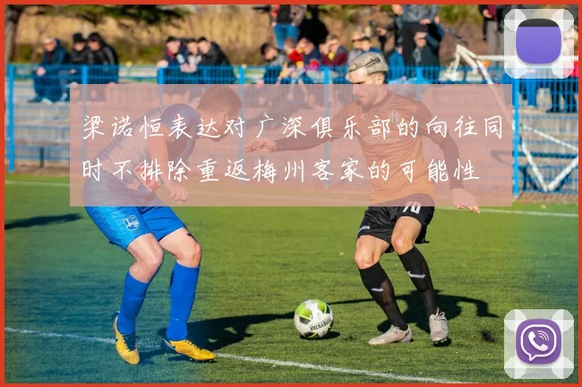 梁诺恒表达对广深俱乐部的向往同时不排除重返梅州客家的可能性