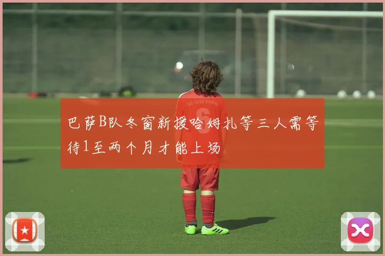巴萨B队冬窗新援哈姆扎等三人需等待1至两个月才能上场