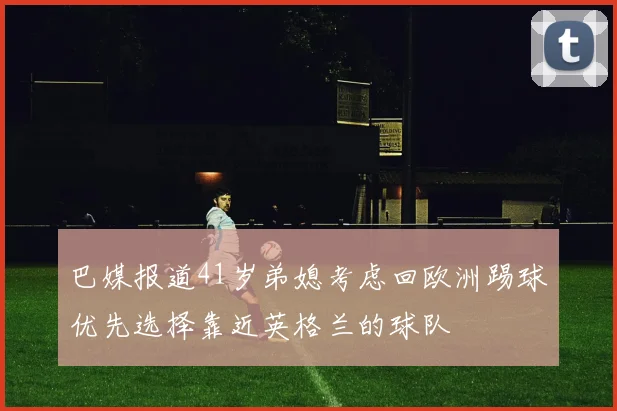 巴媒报道41岁弟媳考虑回欧洲踢球优先选择靠近英格兰的球队