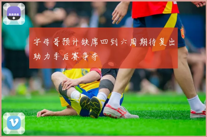 字母哥预计缺席四到六周期待复出助力季后赛争夺