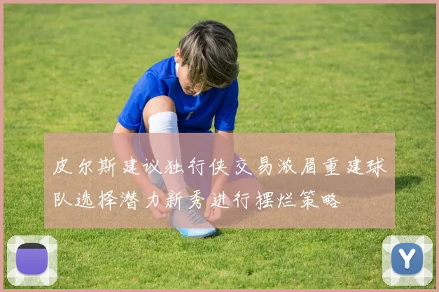 皮尔斯建议独行侠交易浓眉重建球队选择潜力新秀进行摆烂策略