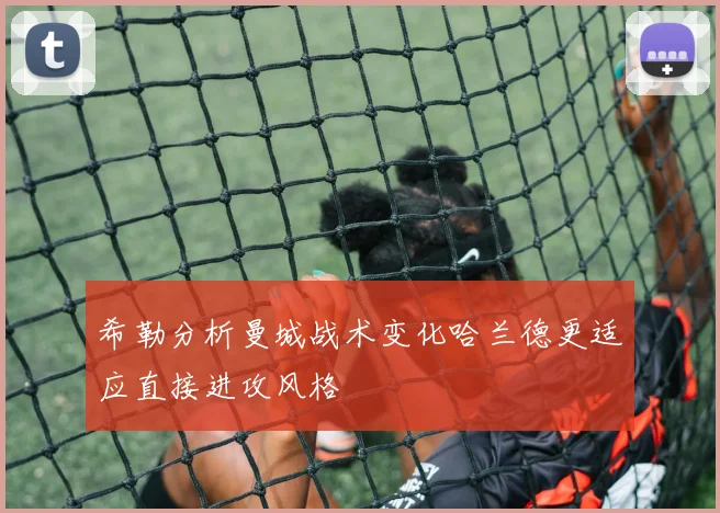 希勒分析曼城战术变化哈兰德更适应直接进攻风格