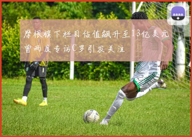 摩根旗下栏目估值飙升至13亿美元曾两度专访C罗引发关注