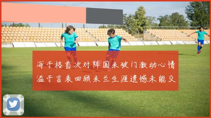海于格首次对阵国米破门激动心情溢于言表回顾米兰生涯遗憾未能交锋