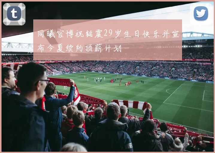 同曦官博祝铭震29岁生日快乐并宣布今夏续约顶薪计划