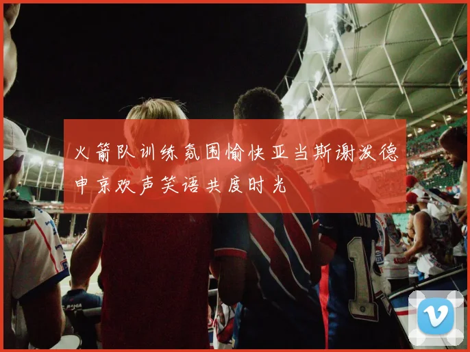 火箭队训练氛围愉快亚当斯谢泼德申京欢声笑语共度时光