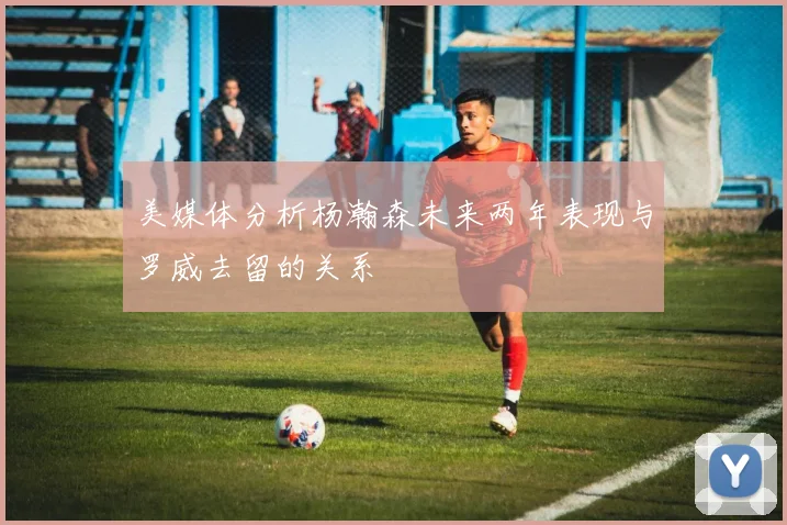 美媒体分析杨瀚森未来两年表现与罗威去留的关系
