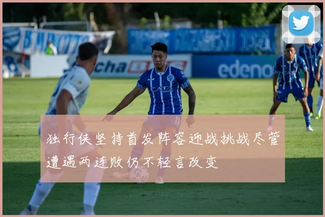 独行侠坚持首发阵容迎战挑战尽管遭遇两连败仍不轻言改变