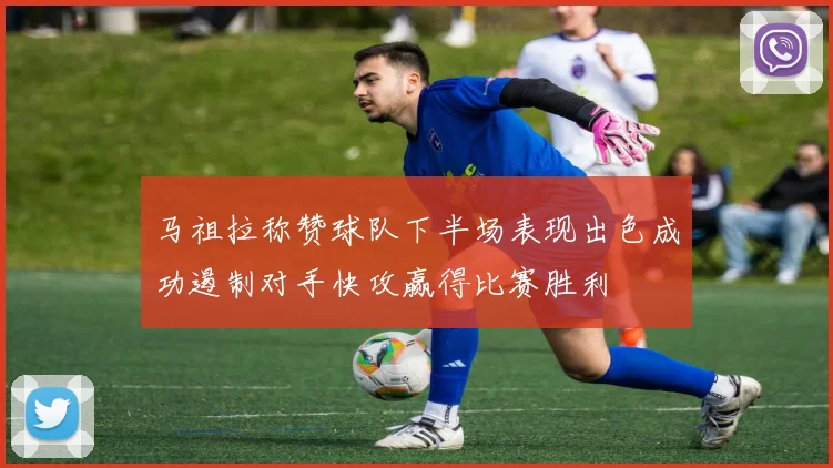 马祖拉称赞球队下半场表现出色成功遏制对手快攻赢得比赛胜利