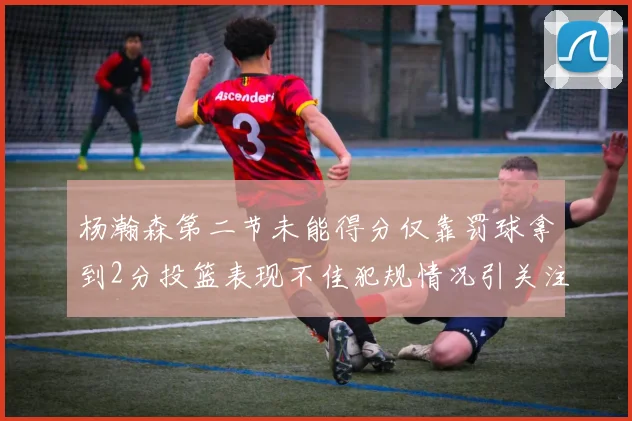 杨瀚森第二节未能得分仅靠罚球拿到2分投篮表现不佳犯规情况引关注