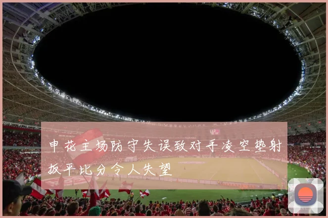 申花主场防守失误致对手凌空垫射扳平比分令人失望