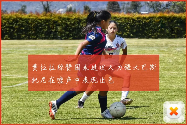 费拉拉称赞国米进攻火力强大巴斯托尼在嘘声中表现出色