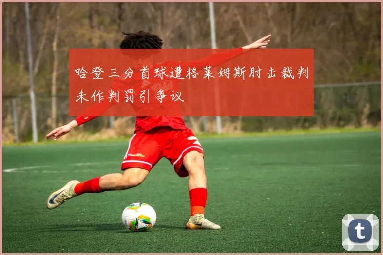 哈登三分首球遭格莱姆斯肘击裁判未作判罚引争议