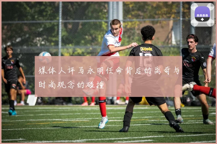 媒体人评马永明任命背后的离奇与时尚观念的碰撞